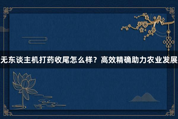 无东谈主机打药收尾怎么样？高效精确助力农业发展