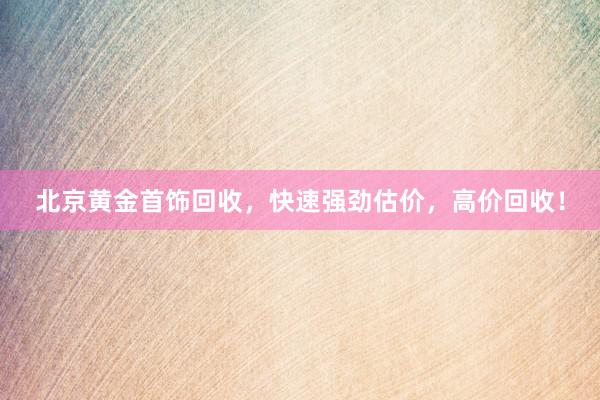 北京黄金首饰回收，快速强劲估价，高价回收！